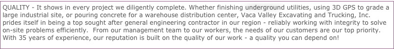 QUALITY - It shows in every project we diligently complete. Whether finishing underground utilities, using 3D GPS to grade a large industrial site, or pouring concrete for a warehouse distribution center, Vaca Valley Excavating and Trucking, Inc. prides itself in being a top sought after general engineering contractor in our region - reliably working with integrity to solve on-site problems efficiently.  From our management team to our workers, the needs of our customers are our top priority. With 35 years of experience, our reputation is built on the quality of our work - a quality you can depend on! 